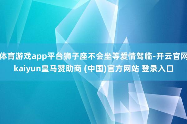体育游戏app平台狮子座不会坐等爱情驾临-开云官网kaiyun皇马赞助商 (中国)官方网站 登录入口
