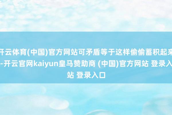 开云体育(中国)官方网站可矛盾等于这样偷偷蓄积起来的-开云官网kaiyun皇马赞助商 (中国)官方网站 登录入口