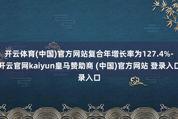 开云体育(中国)官方网站复合年增长率为127.4%-开云官网kaiyun皇马赞助商 (中国)官方网站 登录入口