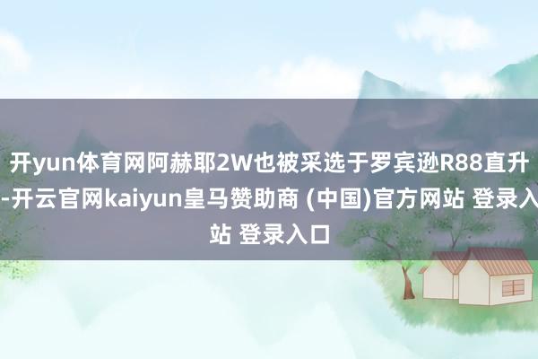 开yun体育网阿赫耶2W也被采选于罗宾逊R88直升机-开云官网kaiyun皇马赞助商 (中国)官方网站 登录入口