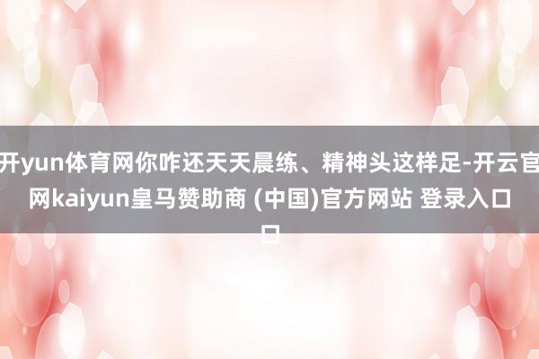 开yun体育网你咋还天天晨练、精神头这样足-开云官网kaiyun皇马赞助商 (中国)官方网站 登录入口