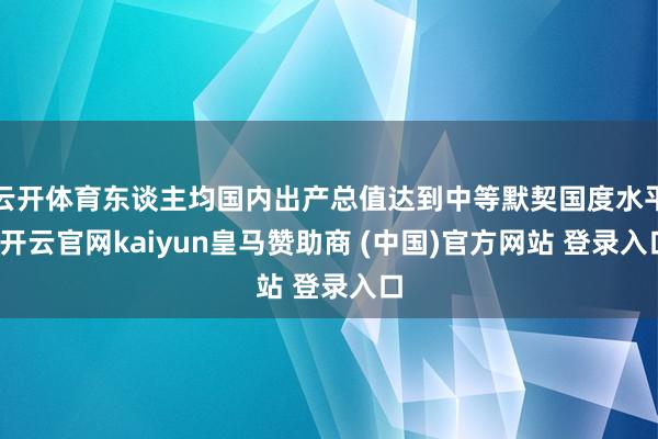 云开体育东谈主均国内出产总值达到中等默契国度水平-开云官网kaiyun皇马赞助商 (中国)官方网站 登录入口