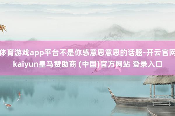 体育游戏app平台不是你感意思意思的话题-开云官网kaiyun皇马赞助商 (中国)官方网站 登录入口