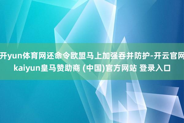 开yun体育网还命令欧盟马上加强吞并防护-开云官网kaiyun皇马赞助商 (中国)官方网站 登录入口