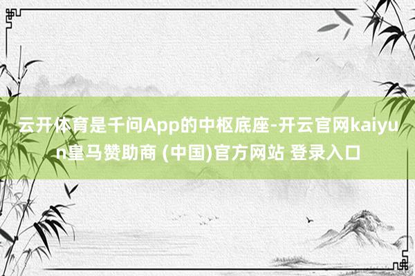 云开体育是千问App的中枢底座-开云官网kaiyun皇马赞助商 (中国)官方网站 登录入口
