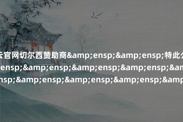 开云官网切尔西赞助商&ensp;&ensp;特此公告&ensp;&ensp;&ensp;&ensp;&ensp;&ensp;&ensp;&ensp;&ensp;&ensp;&ensp;&ensp;&ensp;&ensp;&ensp;&ensp;&ensp;&ensp;&ensp;&ensp;&ensp;&ensp;&ensp;&ensp;&ensp;&ensp;&ensp;&ensp;&ensp;