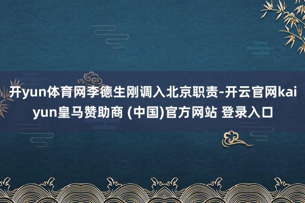 开yun体育网李德生刚调入北京职责-开云官网kaiyun皇马赞助商 (中国)官方网站 登录入口