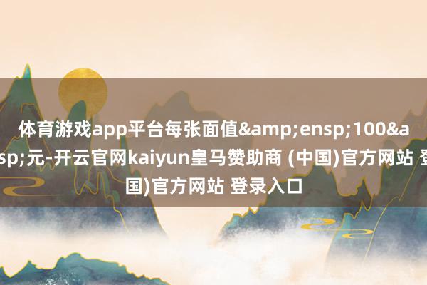 体育游戏app平台每张面值 100 元-开云官网kaiyun皇马赞助商 (中国)官方网站 登录入口