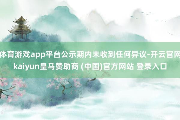 体育游戏app平台公示期内未收到任何异议-开云官网kaiyun皇马赞助商 (中国)官方网站 登录入口