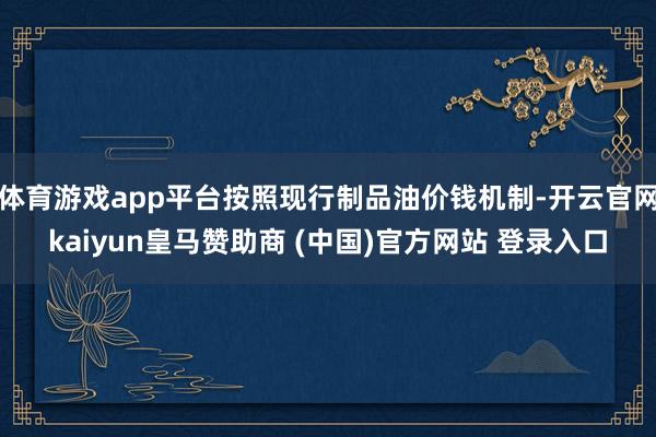 体育游戏app平台按照现行制品油价钱机制-开云官网kaiyun皇马赞助商 (中国)官方网站 登录入口