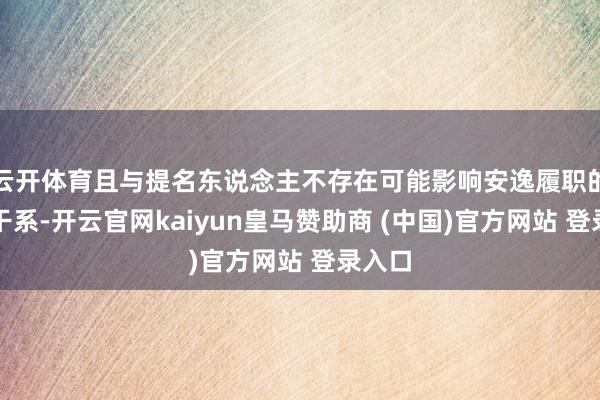 云开体育且与提名东说念主不存在可能影响安逸履职的锐利干系-开云官网kaiyun皇马赞助商 (中国)官方网站 登录入口