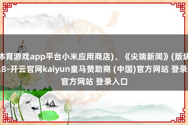 体育游戏app平台小米应用商店)、《尖端新闻》(版块8.1.8-开云官网kaiyun皇马赞助商 (中国)官方网站 登录入口