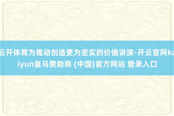 云开体育为推动创造更为坚实的价值讲演-开云官网kaiyun皇马赞助商 (中国)官方网站 登录入口
