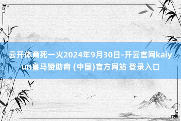 云开体育死一火2024年9月30日-开云官网kaiyun皇马赞助商 (中国)官方网站 登录入口