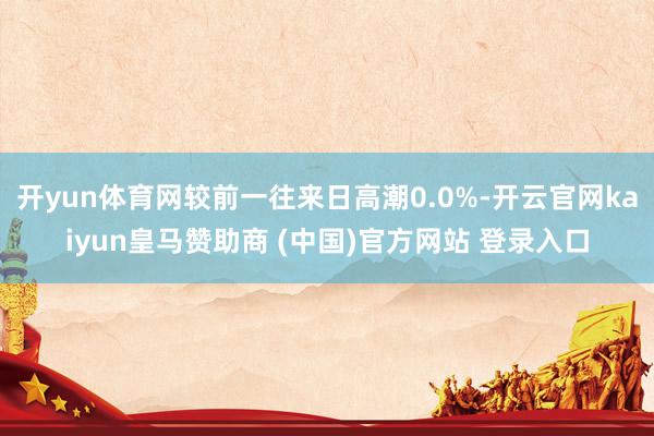 开yun体育网较前一往来日高潮0.0%-开云官网kaiyun皇马赞助商 (中国)官方网站 登录入口