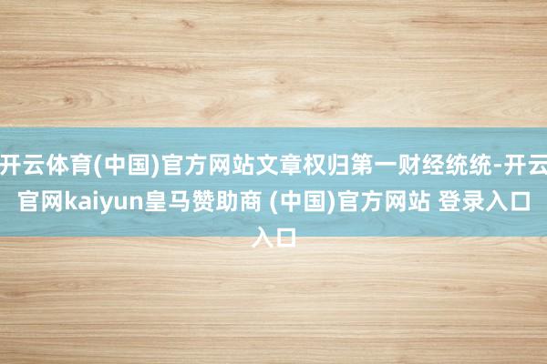 开云体育(中国)官方网站文章权归第一财经统统-开云官网kaiyun皇马赞助商 (中国)官方网站 登录入口