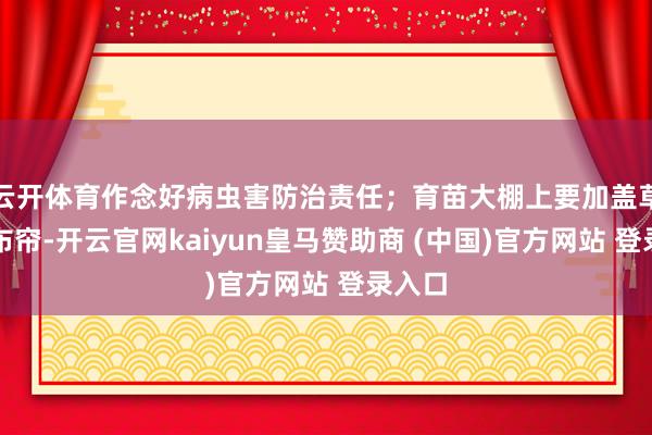 云开体育作念好病虫害防治责任；育苗大棚上要加盖草帘、布帘-开云官网kaiyun皇马赞助商 (中国)官方网站 登录入口