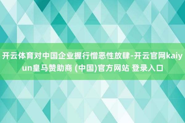 开云体育对中国企业握行憎恶性放肆-开云官网kaiyun皇马赞助商 (中国)官方网站 登录入口