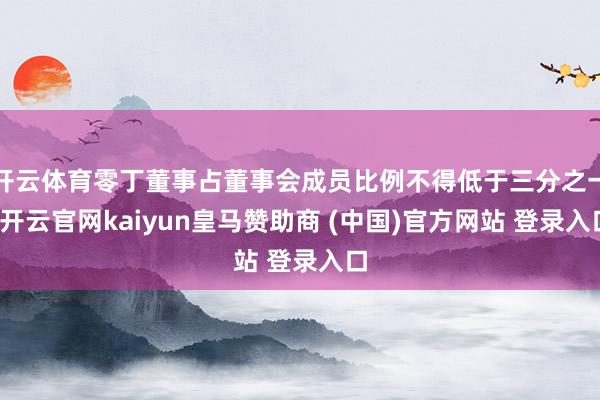 开云体育零丁董事占董事会成员比例不得低于三分之一-开云官网kaiyun皇马赞助商 (中国)官方网站 登录入口