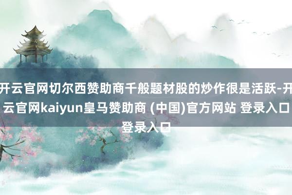 开云官网切尔西赞助商千般题材股的炒作很是活跃-开云官网kaiyun皇马赞助商 (中国)官方网站 登录入口