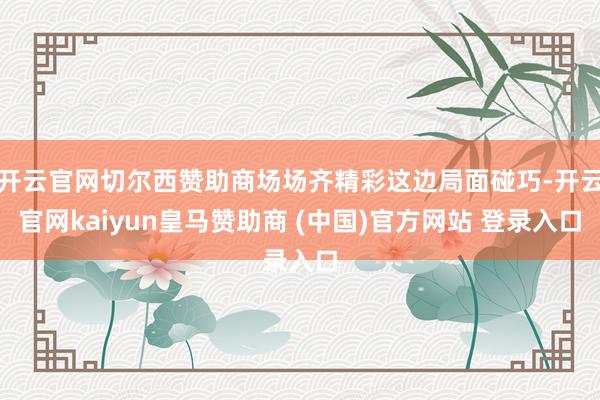 开云官网切尔西赞助商场场齐精彩这边局面碰巧-开云官网kaiyun皇马赞助商 (中国)官方网站 登录入口