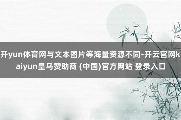 开yun体育网与文本图片等海量资源不同-开云官网kaiyun皇马赞助商 (中国)官方网站 登录入口