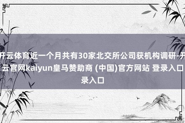 开云体育近一个月共有30家北交所公司获机构调研-开云官网kaiyun皇马赞助商 (中国)官方网站 登录入口