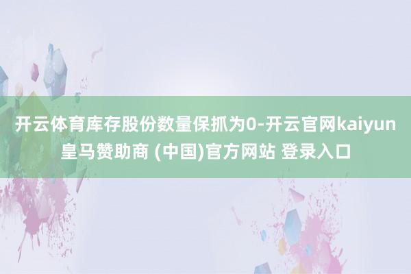 开云体育库存股份数量保抓为0-开云官网kaiyun皇马赞助商 (中国)官方网站 登录入口
