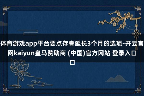 体育游戏app平台要点存眷延长3个月的选项-开云官网kaiyun皇马赞助商 (中国)官方网站 登录入口