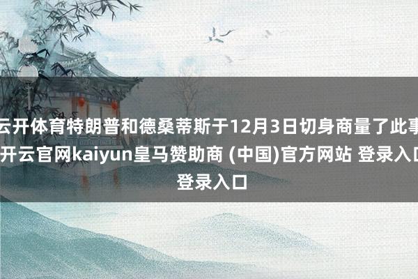 云开体育特朗普和德桑蒂斯于12月3日切身商量了此事-开云官网kaiyun皇马赞助商 (中国)官方网站 登录入口
