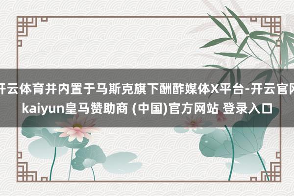 开云体育并内置于马斯克旗下酬酢媒体X平台-开云官网kaiyun皇马赞助商 (中国)官方网站 登录入口