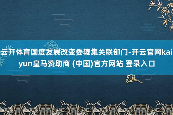 云开体育国度发展改变委辘集关联部门-开云官网kaiyun皇马赞助商 (中国)官方网站 登录入口
