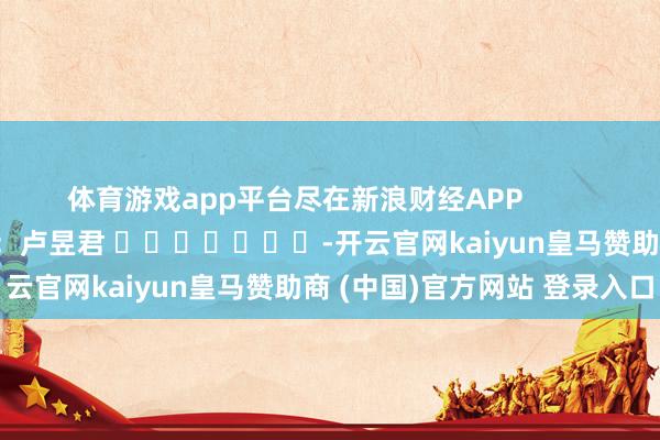 体育游戏app平台尽在新浪财经APP            						包袱剪辑：卢昱君 							-开云官网kaiyun皇马赞助商 (中国)官方网站 登录入口