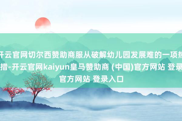 开云官网切尔西赞助商服从破解幼儿园发展难的一项热切举措-开云官网kaiyun皇马赞助商 (中国)官方网站 登录入口