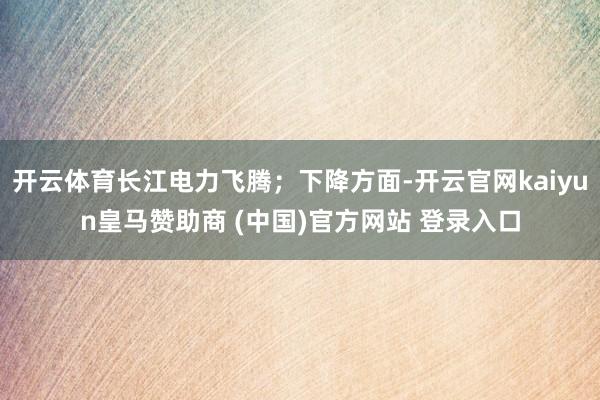 开云体育长江电力飞腾；下降方面-开云官网kaiyun皇马赞助商 (中国)官方网站 登录入口
