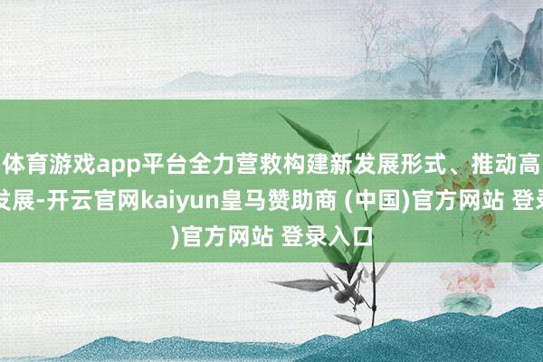 体育游戏app平台全力营救构建新发展形式、推动高质料发展-开云官网kaiyun皇马赞助商 (中国)官方网站 登录入口