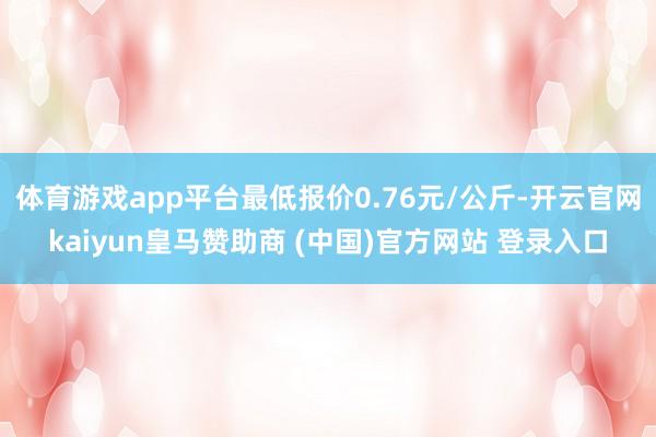 体育游戏app平台最低报价0.76元/公斤-开云官网kaiyun皇马赞助商 (中国)官方网站 登录入口