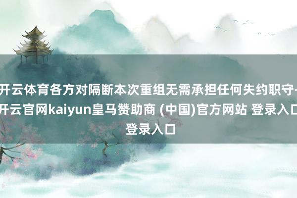 开云体育各方对隔断本次重组无需承担任何失约职守-开云官网kaiyun皇马赞助商 (中国)官方网站 登录入口