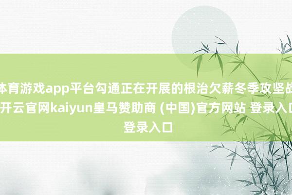 体育游戏app平台勾通正在开展的根治欠薪冬季攻坚战-开云官网kaiyun皇马赞助商 (中国)官方网站 登录入口