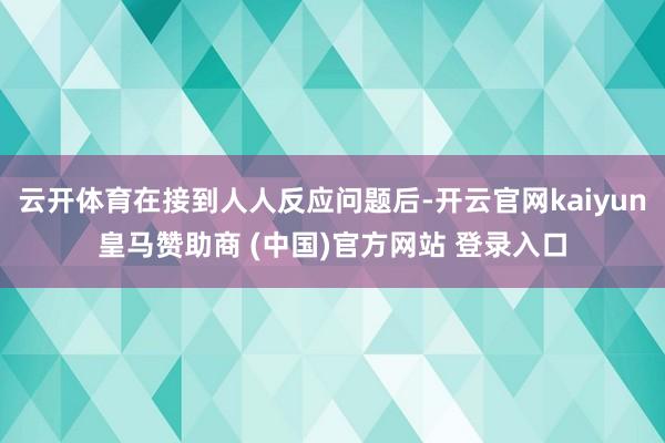 云开体育在接到人人反应问题后-开云官网kaiyun皇马赞助商 (中国)官方网站 登录入口