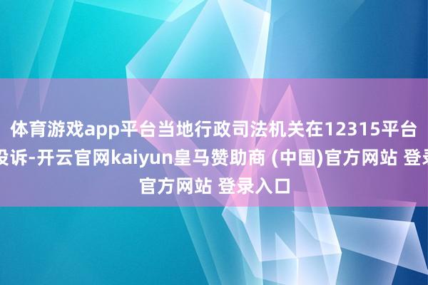 体育游戏app平台当地行政司法机关在12315平台接到投诉-开云官网kaiyun皇马赞助商 (中国)官方网站 登录入口