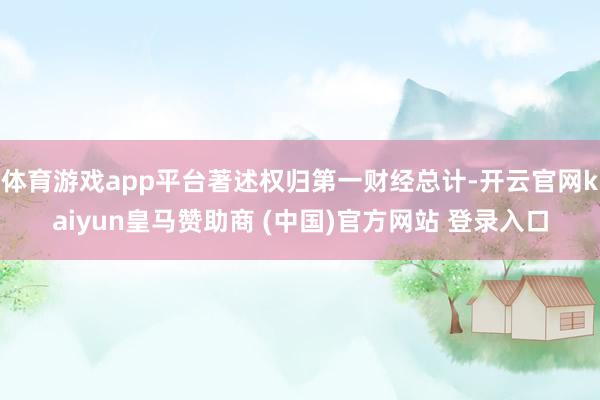 体育游戏app平台著述权归第一财经总计-开云官网kaiyun皇马赞助商 (中国)官方网站 登录入口