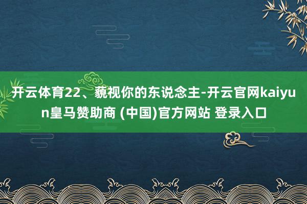 开云体育22、藐视你的东说念主-开云官网kaiyun皇马赞助商 (中国)官方网站 登录入口