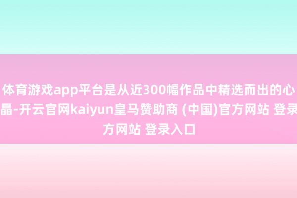 体育游戏app平台是从近300幅作品中精选而出的心血结晶-开云官网kaiyun皇马赞助商 (中国)官方网站 登录入口