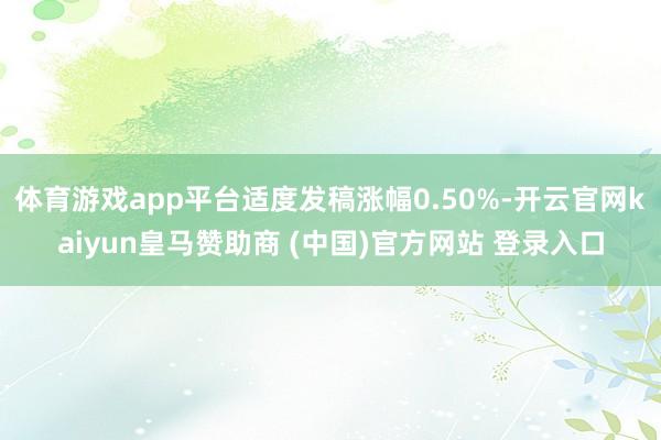 体育游戏app平台适度发稿涨幅0.50%-开云官网kaiyun皇马赞助商 (中国)官方网站 登录入口