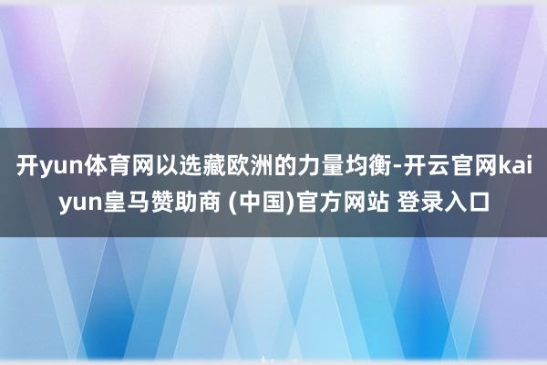 开yun体育网以选藏欧洲的力量均衡-开云官网kaiyun皇马赞助商 (中国)官方网站 登录入口