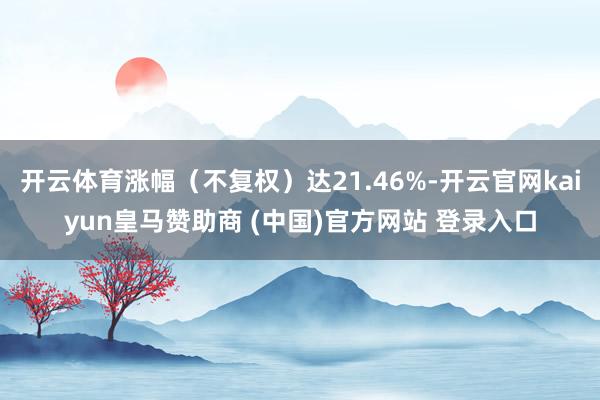 开云体育涨幅(不复权)达21.46%-开云官网kaiyun皇马赞助商 (中国)官方网站 登录入口