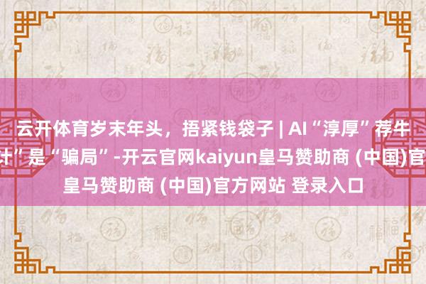 云开体育岁末年头，捂紧钱袋子 | AI“淳厚”荐牛股？那不是“妙计”是“骗局”-开云官网kaiyun皇马赞助商 (中国)官方网站 登录入口