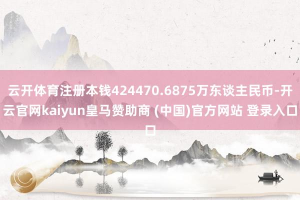 云开体育注册本钱424470.6875万东谈主民币-开云官网kaiyun皇马赞助商 (中国)官方网站 登录入口