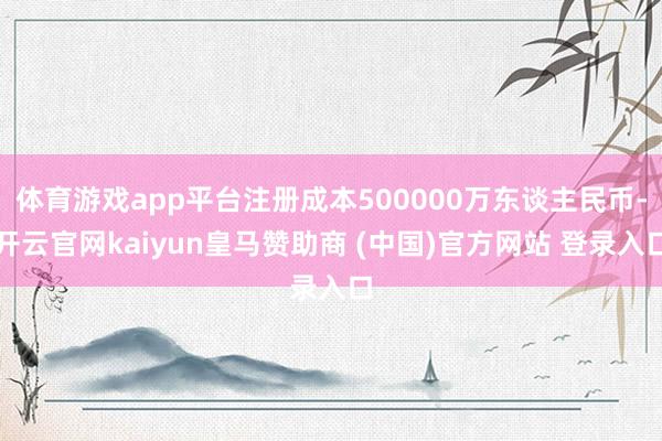 体育游戏app平台注册成本500000万东谈主民币-开云官网kaiyun皇马赞助商 (中国)官方网站 登录入口